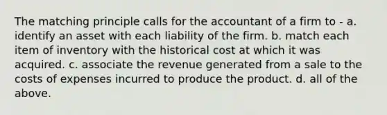 The matching principle calls for the accountant of a firm to - a. identify an asset with each liability of the firm. b. match each item of inventory with the historical cost at which it was acquired. c. associate the revenue generated from a sale to the costs of expenses incurred to produce the product. d. all of the above.