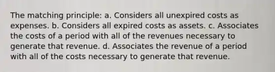 The matching principle: a. Considers all unexpired costs as expenses. b. Considers all expired costs as assets. c. Associates the costs of a period with all of the revenues necessary to generate that revenue. d. Associates the revenue of a period with all of the costs necessary to generate that revenue.