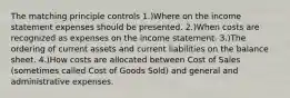 The matching principle controls 1.)Where on the income statement expenses should be presented. 2.)When costs are recognized as expenses on the income statement. 3.)The ordering of current assets and current liabilities on the balance sheet. 4.)How costs are allocated between Cost of Sales (sometimes called Cost of Goods Sold) and general and administrative expenses.