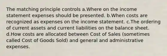 The matching principle controls a.Where on the income statement expenses should be presented. b.When costs are recognized as expenses on the income statement. c.The ordering of current assets and current liabilities on the balance sheet. d.How costs are allocated between Cost of Sales (sometimes called Cost of Goods Sold) and general and administrative expenses.