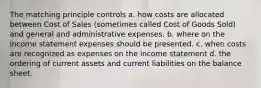 The matching principle controls a. how costs are allocated between Cost of Sales (sometimes called Cost of Goods Sold) and general and administrative expenses. b. where on the income statement expenses should be presented. c. when costs are recognized as expenses on the income statement d. the ordering of current assets and current liabilities on the balance sheet.