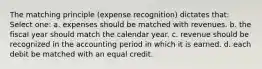 The matching principle (expense recognition) dictates that: Select one: a. expenses should be matched with revenues. b. the fiscal year should match the calendar year. c. revenue should be recognized in the accounting period in which it is earned. d. each debit be matched with an equal credit.