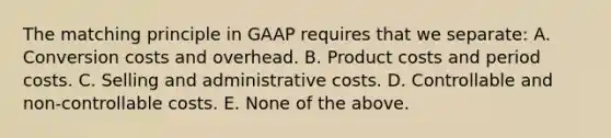 The matching principle in GAAP requires that we separate: A. Conversion costs and overhead. B. Product costs and period costs. C. Selling and administrative costs. D. Controllable and non-controllable costs. E. None of the above.