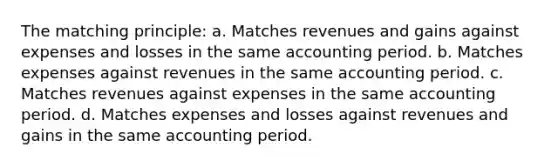 The matching principle: a. Matches revenues and gains against expenses and losses in the same accounting period. b. Matches expenses against revenues in the same accounting period. c. Matches revenues against expenses in the same accounting period. d. Matches expenses and losses against revenues and gains in the same accounting period.