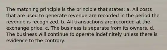 The matching principle is the principle that states: a. All costs that are used to generate revenue are recorded in the period the revenue is recognized. b. All transactions are recorded at the exchange price. c. The business is separate from its owners. d. The business will continue to operate indefinitely unless there is evidence to the contrary.