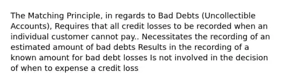 The Matching Principle, in regards to Bad Debts (Uncollectible Accounts), Requires that all credit losses to be recorded when an individual customer cannot pay.. Necessitates the recording of an estimated amount of bad debts Results in the recording of a known amount for bad debt losses Is not involved in the decision of when to expense a credit loss