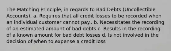 The Matching Principle, in regards to Bad Debts (Uncollectible Accounts), a. Requires that all credit losses to be recorded when an individual customer cannot pay.. b. Necessitates the recording of an estimated amount of bad debts c. Results in the recording of a known amount for bad debt losses d. Is not involved in the decision of when to expense a credit loss