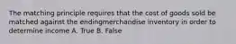 The matching principle requires that the cost of goods sold be matched against the endingmerchandise inventory in order to determine income A. True B. False