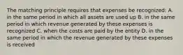 The matching principle requires that expenses be recognized: A. in the same period in which all assets are used up B. in the same period in which revenue generated by these expenses is recognized C. when the costs are paid by the entity D. in the same period in which the revenue generated by these expenses is received