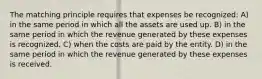 The matching principle requires that expenses be recognized: A) in the same period in which all the assets are used up. B) in the same period in which the revenue generated by these expenses is recognized. C) when the costs are paid by the entity. D) in the same period in which the revenue generated by these expenses is received.