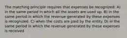 The matching principle requires that expenses be recognized: A) in the same period in which all the assets are used up. B) in the same period in which the revenue generated by these expenses is recognized. C) when the costs are paid by the entity. D) in the same period in which the revenue generated by these expenses is received