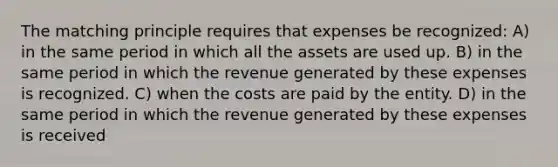 The matching principle requires that expenses be recognized: A) in the same period in which all the assets are used up. B) in the same period in which the revenue generated by these expenses is recognized. C) when the costs are paid by the entity. D) in the same period in which the revenue generated by these expenses is received