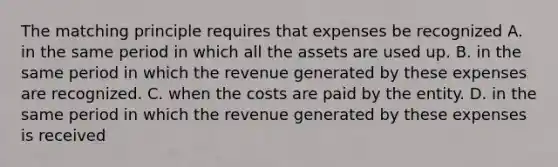 The matching principle requires that expenses be recognized A. in the same period in which all the assets are used up. B. in the same period in which the revenue generated by these expenses are recognized. C. when the costs are paid by the entity. D. in the same period in which the revenue generated by these expenses is received