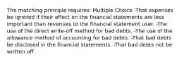 The matching principle requires: Multiple Choice -That expenses be ignored if their effect on the financial statements are less important than revenues to the financial statement user. -The use of the direct write-off method for bad debts. -The use of the allowance method of accounting for bad debts. -That bad debts be disclosed in the financial statements. -That bad debts not be written off.