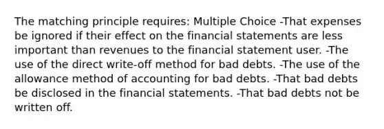 The matching principle requires: Multiple Choice -That expenses be ignored if their effect on the financial statements are less important than revenues to the financial statement user. -The use of the direct write-off method for bad debts. -The use of the allowance method of accounting for bad debts. -That bad debts be disclosed in the financial statements. -That bad debts not be written off.