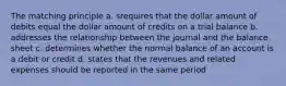 The matching principle a. srequires that the dollar amount of debits equal the dollar amount of credits on a trial balance b. addresses the relationship between the journal and the balance sheet c. determines whether the normal balance of an account is a debit or credit d. states that the revenues and related expenses should be reported in the same period