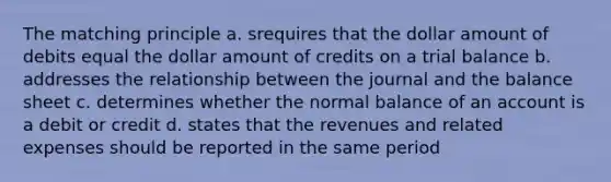 The matching principle a. srequires that the dollar amount of debits equal the dollar amount of credits on a trial balance b. addresses the relationship between the journal and the balance sheet c. determines whether the normal balance of an account is a debit or credit d. states that the revenues and related expenses should be reported in the same period