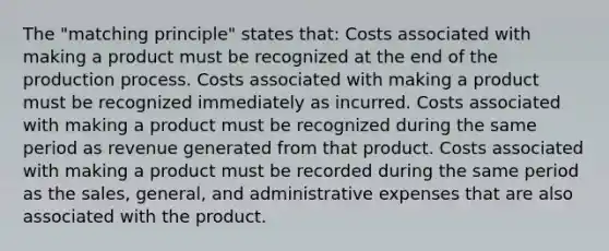 The "matching principle" states that: Costs associated with making a product must be recognized at the end of the production process. Costs associated with making a product must be recognized immediately as incurred. Costs associated with making a product must be recognized during the same period as revenue generated from that product. Costs associated with making a product must be recorded during the same period as the sales, general, and administrative expenses that are also associated with the product.