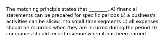 The matching principle states that ________. A) financial statements can be prepared for specific periods B) a business's activities can be sliced into small time segments C) all expenses should be recorded when they are incurred during the period D) companies should record revenue when it has been earned