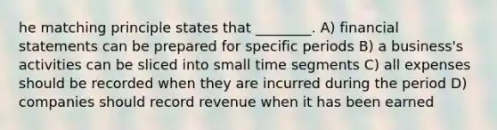 he matching principle states that ________. A) financial statements can be prepared for specific periods B) a business's activities can be sliced into small time segments C) all expenses should be recorded when they are incurred during the period D) companies should record revenue when it has been earned