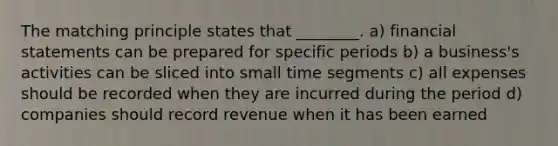 The matching principle states that ________. a) <a href='https://www.questionai.com/knowledge/kFBJaQCz4b-financial-statements' class='anchor-knowledge'>financial statements</a> can be prepared for specific periods b) a business's activities can be sliced into small time segments c) all expenses should be recorded when they are incurred during the period d) companies should record revenue when it has been earned