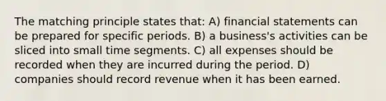 The matching principle states that: A) <a href='https://www.questionai.com/knowledge/kFBJaQCz4b-financial-statements' class='anchor-knowledge'>financial statements</a> can be prepared for specific periods. B) a business's activities can be sliced into small time segments. C) all expenses should be recorded when they are incurred during the period. D) companies should record revenue when it has been earned.