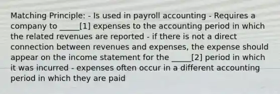 Matching Principle: - Is used in payroll accounting - Requires a company to _____[1] expenses to the accounting period in which the related revenues are reported - if there is not a direct connection between revenues and expenses, the expense should appear on the income statement for the _____[2] period in which it was incurred - expenses often occur in a different accounting period in which they are paid