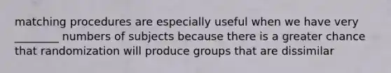 matching procedures are especially useful when we have very ________ numbers of subjects because there is a greater chance that randomization will produce groups that are dissimilar