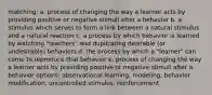 matching: a. process of changing the way a learner acts by providing positive or negative stimuli after a behavior b. a stimulus which serves to form a link between a natural stimulus and a natural reaction c. a process by which behavior is learned by watching "teachers" and duplicating desirable (or undesirable) behaviors d. the process by which a "learner" can come to reproduce that behavior e. process of changing the way a learner acts by providing positive or negative stimuli after a behavior options: observational learning, modeling, behavior modification, uncontrolled stimulus, reinforcement