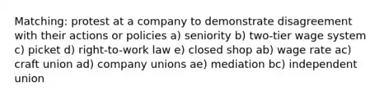 Matching: protest at a company to demonstrate disagreement with their actions or policies a) seniority b) two-tier wage system c) picket d) right-to-work law e) closed shop ab) wage rate ac) craft union ad) company unions ae) mediation bc) independent union