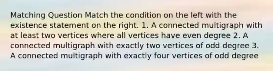 Matching Question Match the condition on the left with the existence statement on the right. 1. A connected multigraph with at least two vertices where all vertices have even degree 2. A connected multigraph with exactly two vertices of odd degree 3. A connected multigraph with exactly four vertices of odd degree