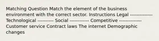 Matching Question Match the element of the business environment with the correct sector. Instructions Legal -------------- Technological ---------- Social ------------ Competitive -------------- Customer service Contract laws The internet Demographic changes