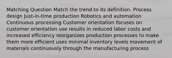 Matching Question Match the trend to its definition. Process design Just-in-time production Robotics and automation Continuous processing Customer orientation focuses on customer orientation use results in reduced labor costs and increased efficiency reorganizes production processes to make them more efficient uses minimal inventory levels movement of materials continuously through the manufacturing process