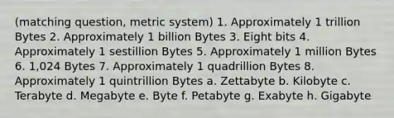 (matching question, metric system) 1. Approximately 1 trillion Bytes 2. Approximately 1 billion Bytes 3. Eight bits 4. Approximately 1 sestillion Bytes 5. Approximately 1 million Bytes 6. 1,024 Bytes 7. Approximately 1 quadrillion Bytes 8. Approximately 1 quintrillion Bytes a. Zettabyte b. Kilobyte c. Terabyte d. Megabyte e. Byte f. Petabyte g. Exabyte h. Gigabyte