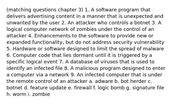 (matching questions chapter 3) 1. A software program that delivers advertising content in a manner that is unexpected and unwanted by the user 2. An attacker who controls a botnet 3. A logical computer network of zombies under the control of an attacker 4. Enhancements to the software to provide new or expanded functionality, but do not address security vulnerability 5. Hardware or software designed to limit the spread of malware 6. Computer code that lies dormant until it is triggered by a specific logical event 7. A database of viruses that is used to identify an infected file 8. A malicious program designed to enter a computer via a network 9. An infected computer that is under the remote control of an attacker a. adware b. bot herder c. botnet d. feature update e. firewall f. logic bomb g. signature file h. worm i. zombie