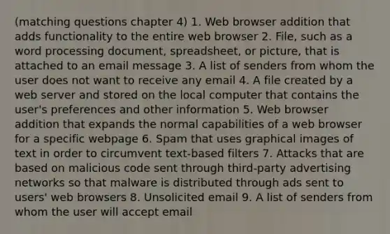 (matching questions chapter 4) 1. Web browser addition that adds functionality to the entire web browser 2. File, such as a word processing document, spreadsheet, or picture, that is attached to an email message 3. A list of senders from whom the user does not want to receive any email 4. A file created by a web server and stored on the local computer that contains the user's preferences and other information 5. Web browser addition that expands the normal capabilities of a web browser for a specific webpage 6. Spam that uses graphical images of text in order to circumvent text-based filters 7. Attacks that are based on malicious code sent through third-party advertising networks so that malware is distributed through ads sent to users' web browsers 8. Unsolicited email 9. A list of senders from whom the user will accept email