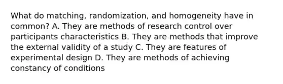 What do matching, randomization, and homogeneity have in common? A. They are methods of research control over participants characteristics B. They are methods that improve the external validity of a study C. They are features of experimental design D. They are methods of achieving constancy of conditions