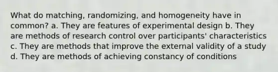 What do matching, randomizing, and homogeneity have in common? a. They are features of experimental design b. They are methods of research control over participants' characteristics c. They are methods that improve the external validity of a study d. They are methods of achieving constancy of conditions