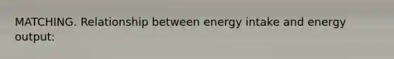 MATCHING. Relationship between energy intake and energy output: