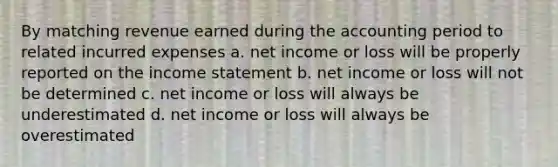 By matching revenue earned during the accounting period to related incurred expenses a. net income or loss will be properly reported on the income statement b. net income or loss will not be determined c. net income or loss will always be underestimated d. net income or loss will always be overestimated