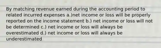 By matching revenue earned during the accounting period to related incurred expenses a.)net income or loss will be properly reported on the income statement b.) net income or loss will not be determined c.) net income or loss will always be overestimated d.) net income or loss will always be underestimated