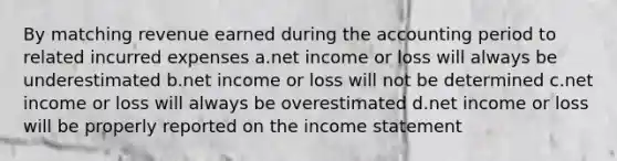 By matching revenue earned during the accounting period to related incurred expenses a.net income or loss will always be underestimated b.net income or loss will not be determined c.net income or loss will always be overestimated d.net income or loss will be properly reported on the <a href='https://www.questionai.com/knowledge/kCPMsnOwdm-income-statement' class='anchor-knowledge'>income statement</a>