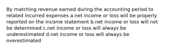 By matching revenue earned during the accounting period to related incurred expenses a.net income or loss will be properly reported on the income statement b.net income or loss will not be determined c.net income or loss will always be underestimated d.net income or loss will always be overestimated