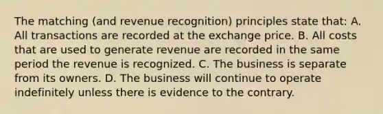 The matching (and revenue recognition) principles state that: A. All transactions are recorded at the exchange price. B. All costs that are used to generate revenue are recorded in the same period the revenue is recognized. C. The business is separate from its owners. D. The business will continue to operate indefinitely unless there is evidence to the contrary.