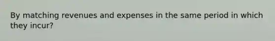 By matching revenues and expenses in the same period in which they incur?