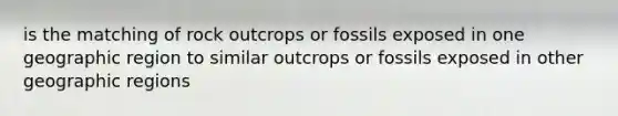 is the matching of rock outcrops or fossils exposed in one geographic region to similar outcrops or fossils exposed in other geographic regions