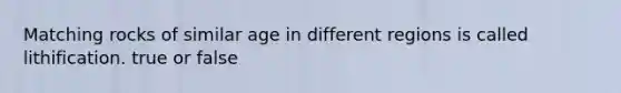 Matching rocks of similar age in different regions is called lithification. true or false