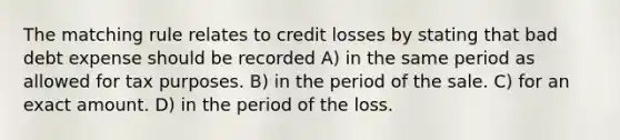 The matching rule relates to credit losses by stating that bad debt expense should be recorded A) in the same period as allowed for tax purposes. B) in the period of the sale. C) for an exact amount. D) in the period of the loss.