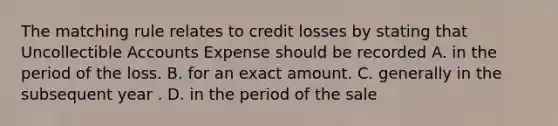 The matching rule relates to credit losses by stating that Uncollectible Accounts Expense should be recorded A. in the period of the loss. B. for an exact amount. C. generally in the subsequent year . D. in the period of the sale