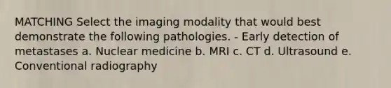 MATCHING Select the imaging modality that would best demonstrate the following pathologies. - Early detection of metastases a. Nuclear medicine b. MRI c. CT d. Ultrasound e. Conventional radiography